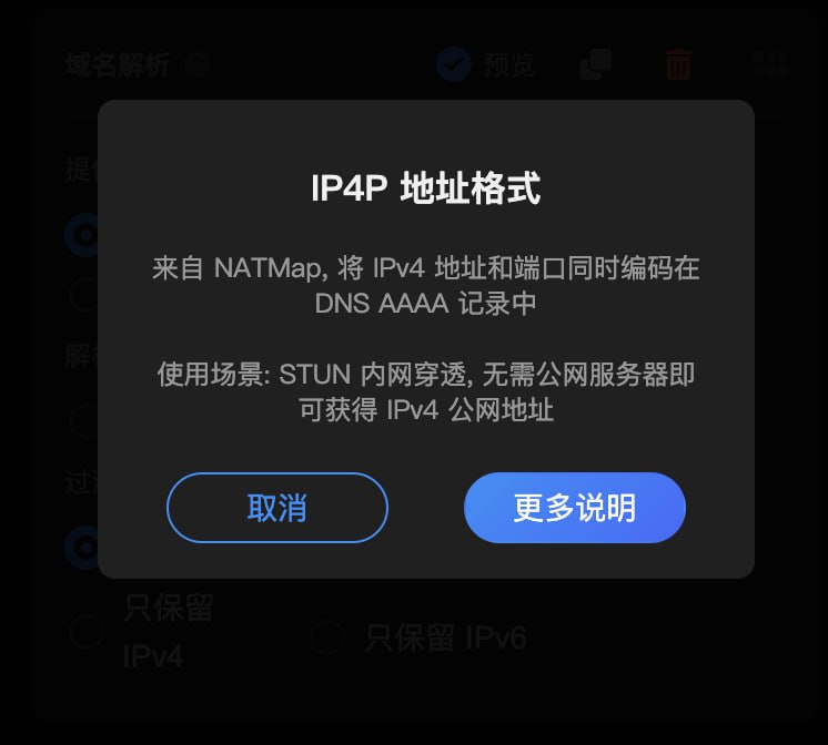  Sub-Store  后端 2.14.237  前端 2.14.150▎后端域名解析新增 IP4P, 支持禁用缓存 IP4P 地址格式来自 NATMap, 将 IPv4 地址和端口同时编码在 DNS AAAA 记录中 使用场景STUN 内网穿透, 无需公网服务器即可获得 IPv4 公网地址▎前端预览界面增加端口域名解析新增 IP4P, 支持禁用缓存 相关内容使用 Lucky 进行 STUN 内网穿透时, 配置自定义脚本实现自动更新 IP4P 动态域名链接参数说明 脚本使用说明 Sub-Store 代理 App 版安装下载  Sub-Store 服务器/云平台/Docker/Android 版的相关教程
