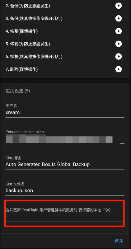#BoxJs #脚本 #Gist #GitHub #TestFlight #账户管理 Gist 备份/恢复 BoxJs 数据 从 Gist 恢复数据时, 保留的本地的 TestFlight 账户 ID, 合并更新 TestFlight 账户管理脚本的数据使用场景:手机 1 上登录账号 a手机 2 上登录账号 b都安装了 TestFlight 账号管理脚本在 1 上设置账号 a 的 id, 恢复的时候, 保留本地 a, 合并账户数据. 然后备份.在 2 上设置账号 b 的 id, 恢复的时候, 保留本地 b, 合并账户数据. 然后备份.支持开关仅操作 TestFlight 账户管理脚本的数据(主要是懒得再开一个脚本)🐶 本脚本暂时不支持分页. Gist API 默认取第一页(30 项)测试中测试中测试中⚠️ 使用前全局备份并复制粘贴到安全的地方 数据不备份 亲人两行泪⚠️ 使用前全局备份并复制粘贴到安全的地方 数据不备份 亲人两行泪⚠️ 使用前全局备份并复制粘贴到安全的地方 数据不备份 亲人两行泪本脚本对数据的任何形式的丢失、删除、损坏或篡改都不负责, 亦不承担任何法律责任 
